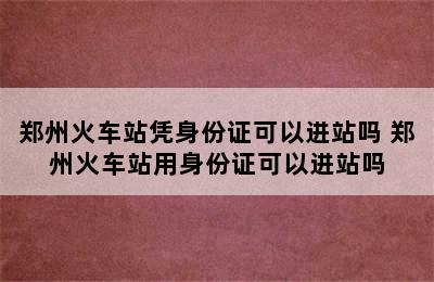 郑州火车站凭身份证可以进站吗 郑州火车站用身份证可以进站吗